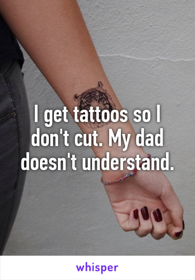 I get tattoos so I don't cut. My dad doesn't understand.