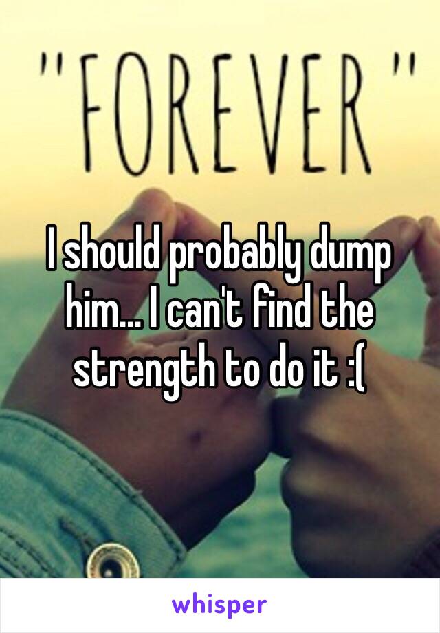 I should probably dump him... I can't find the strength to do it :( 