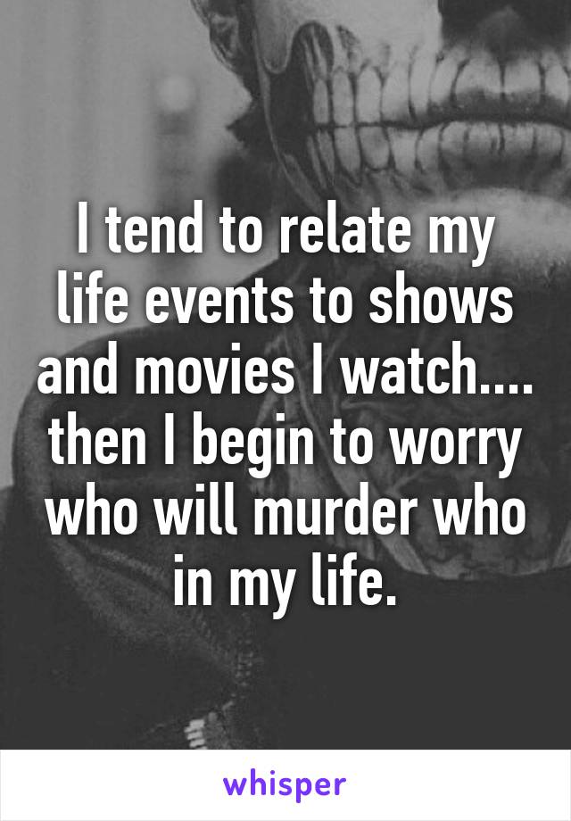 I tend to relate my life events to shows and movies I watch.... then I begin to worry who will murder who in my life.