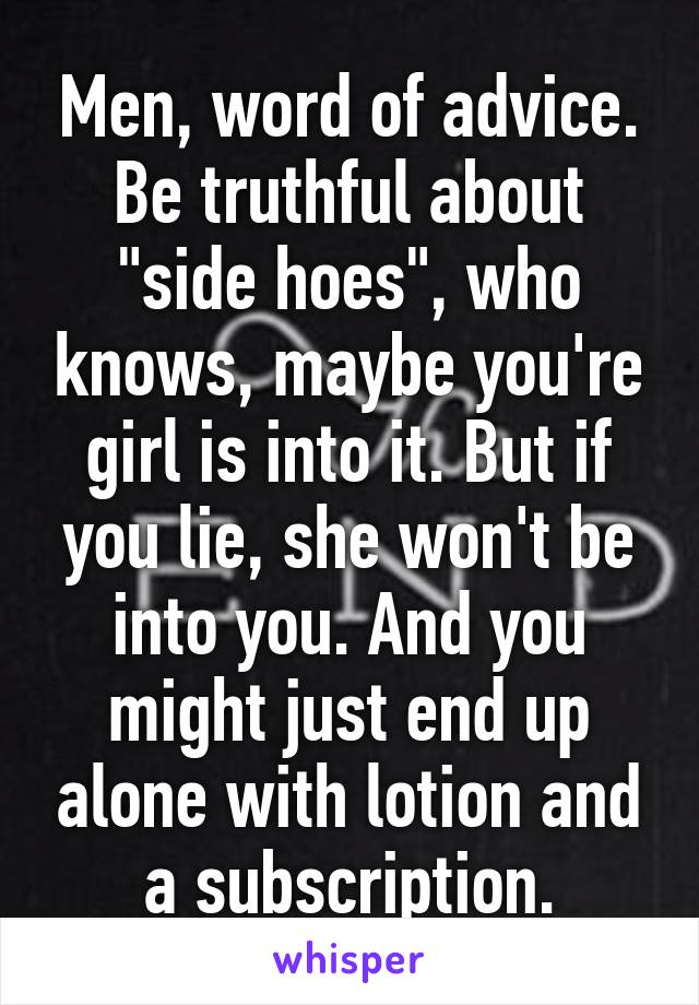 Men, word of advice. Be truthful about "side hoes", who knows, maybe you're girl is into it. But if you lie, she won't be into you. And you might just end up alone with lotion and a subscription.