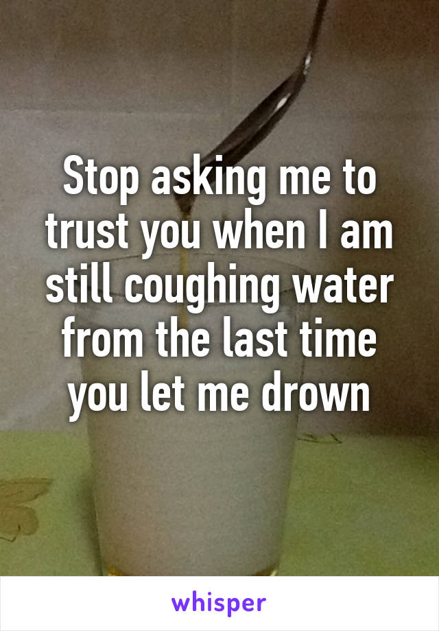 Stop asking me to trust you when I am still coughing water from the last time you let me drown
