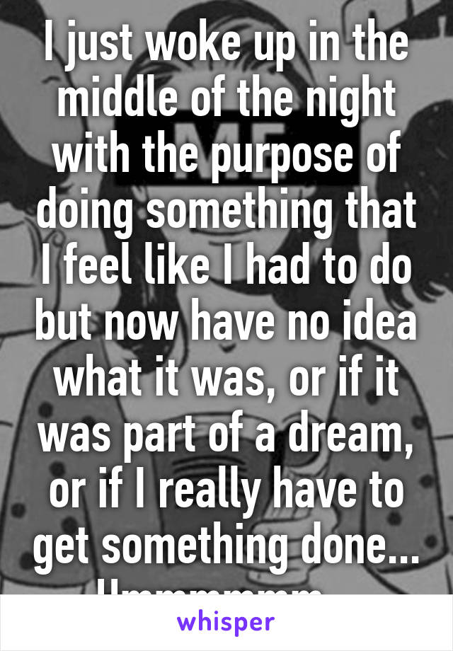 I just woke up in the middle of the night with the purpose of doing something that I feel like I had to do but now have no idea what it was, or if it was part of a dream, or if I really have to get something done... Hmmmmmm...