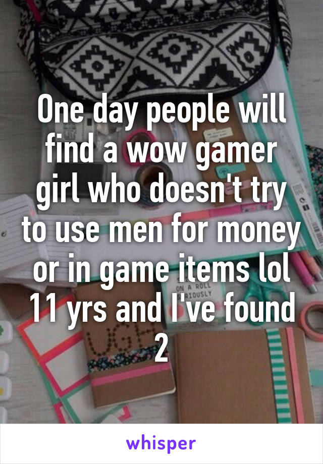 One day people will find a wow gamer girl who doesn't try to use men for money or in game items lol 11 yrs and I've found 2