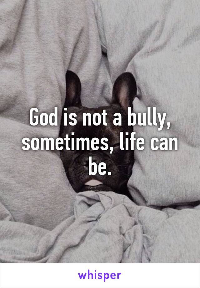 God is not a bully, sometimes, life can be.