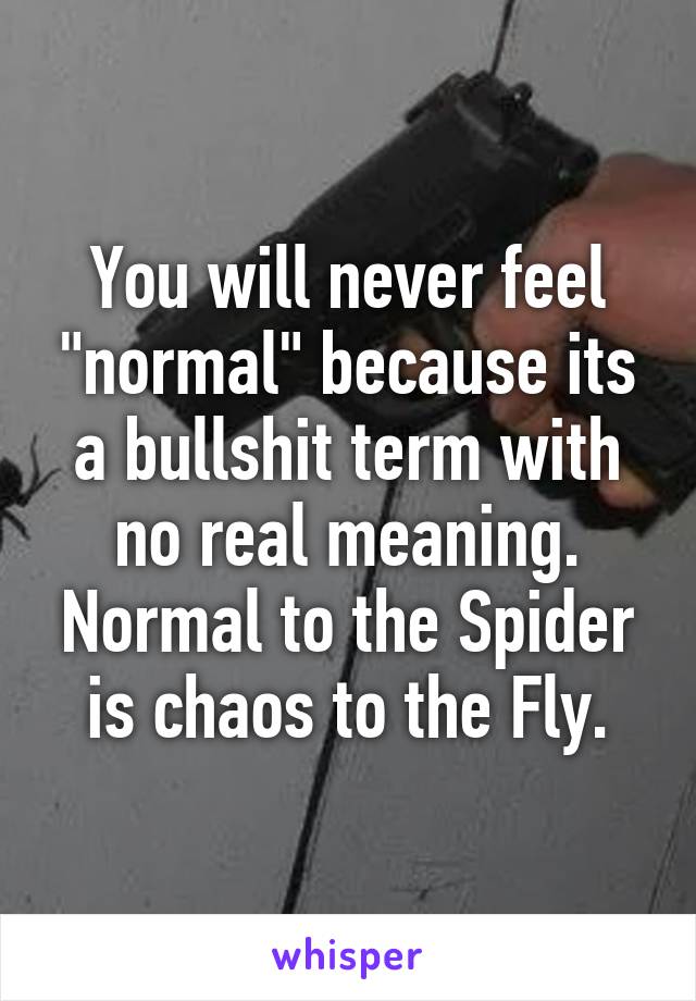 You will never feel "normal" because its a bullshit term with no real meaning.
Normal to the Spider is chaos to the Fly.