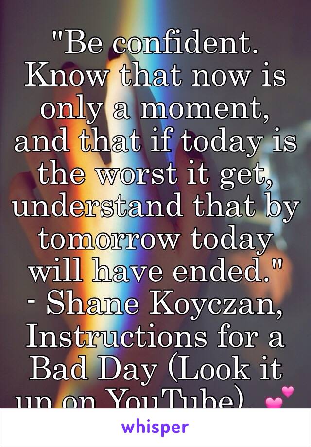 "Be confident. Know that now is only a moment, and that if today is the worst it get, understand that by tomorrow today will have ended."
- Shane Koyczan, Instructions for a Bad Day (Look it up on YouTube). 💕