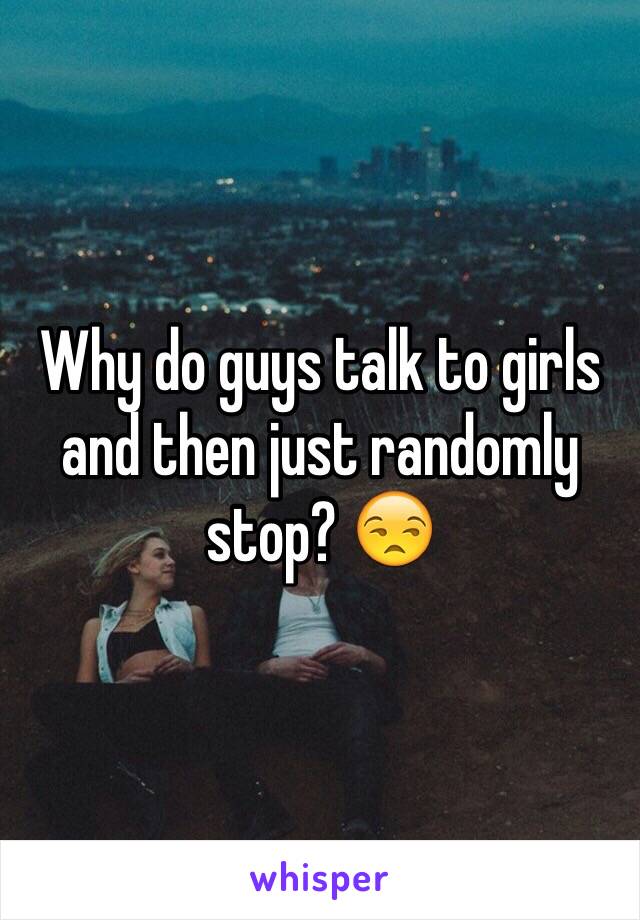 Why do guys talk to girls and then just randomly stop? 😒