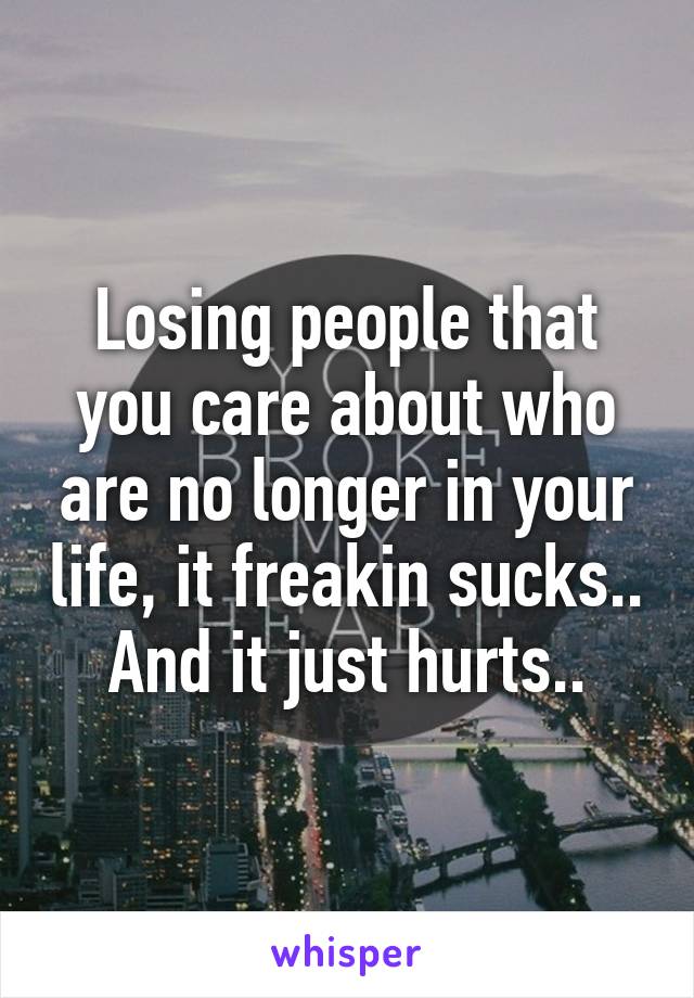 Losing people that you care about who are no longer in your life, it freakin sucks.. And it just hurts..