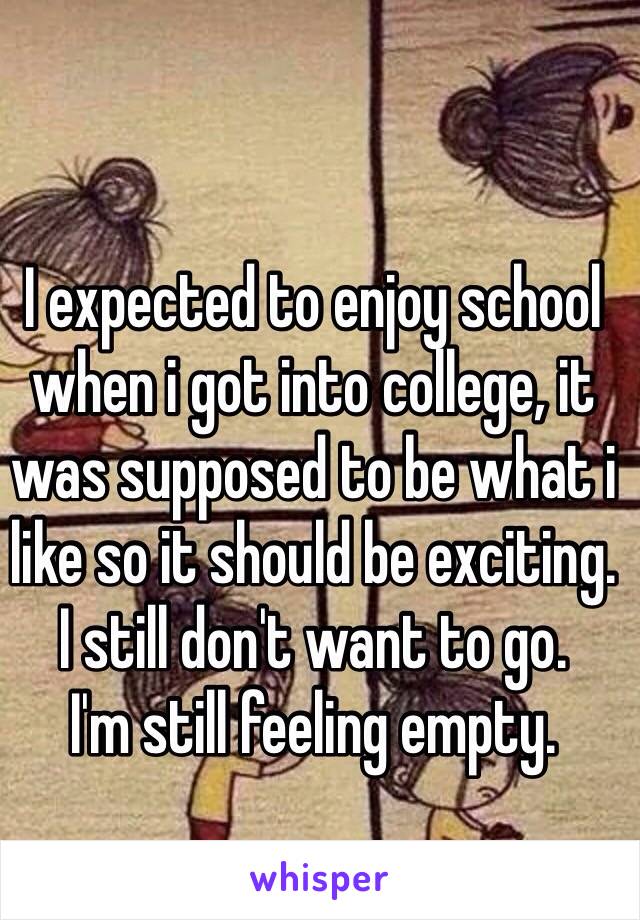 I expected to enjoy school when i got into college, it was supposed to be what i like so it should be exciting.
I still don't want to go. 
I'm still feeling empty.