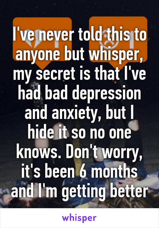 I've never told this to anyone but whisper, my secret is that I've had bad depression and anxiety, but I hide it so no one knows. Don't worry, it's been 6 months and I'm getting better