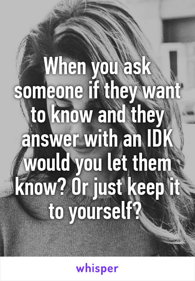 When you ask someone if they want to know and they answer with an IDK would you let them know? Or just keep it to yourself? 