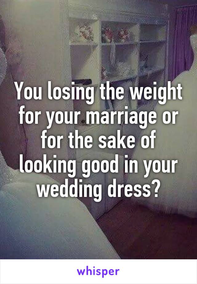 You losing the weight for your marriage or for the sake of looking good in your wedding dress?