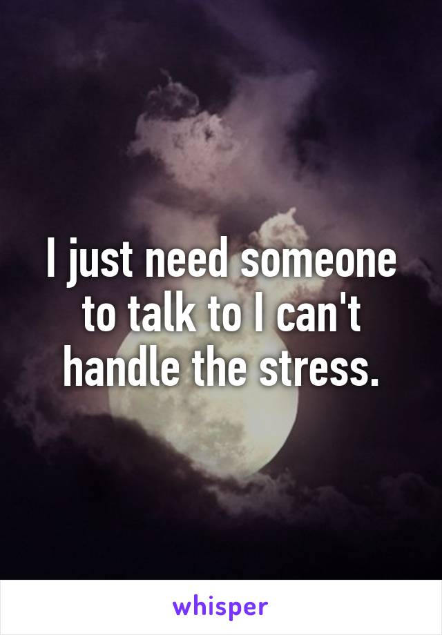 I just need someone to talk to I can't handle the stress.