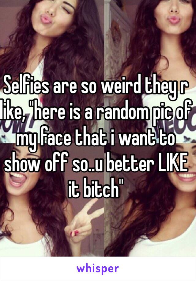 Selfies are so weird they r like, "here is a random pic of my face that i want to show off so..u better LIKE it bitch"