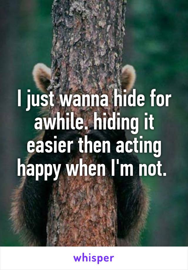 I just wanna hide for awhile. hiding it easier then acting happy when I'm not. 