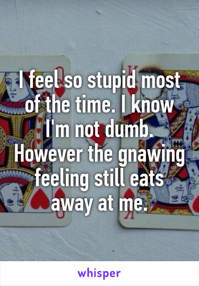 I feel so stupid most of the time. I know I'm not dumb. However the gnawing feeling still eats away at me.