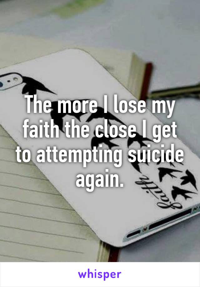 The more I lose my faith the close I get to attempting suicide again.