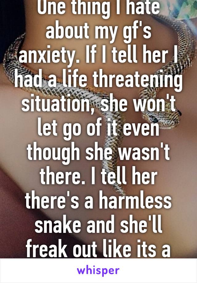 One thing I hate about my gf's anxiety. If I tell her I had a life threatening situation, she won't let go of it even though she wasn't there. I tell her there's a harmless snake and she'll freak out like its a cobra 