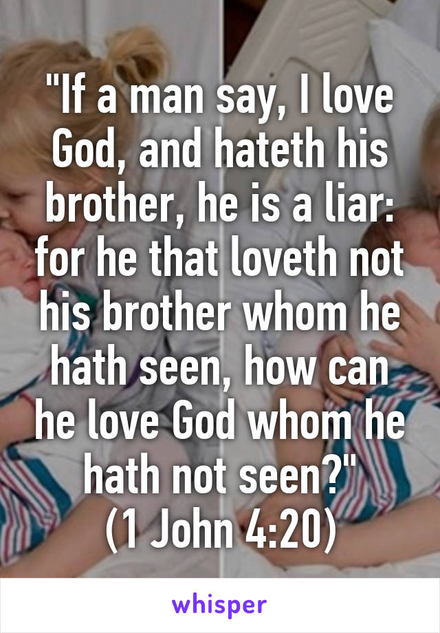 "If a man say, I love God, and hateth his brother, he is a liar: for he that loveth not his brother whom he hath seen, how can he love God whom he hath not seen?"
 (1 John 4:20) 