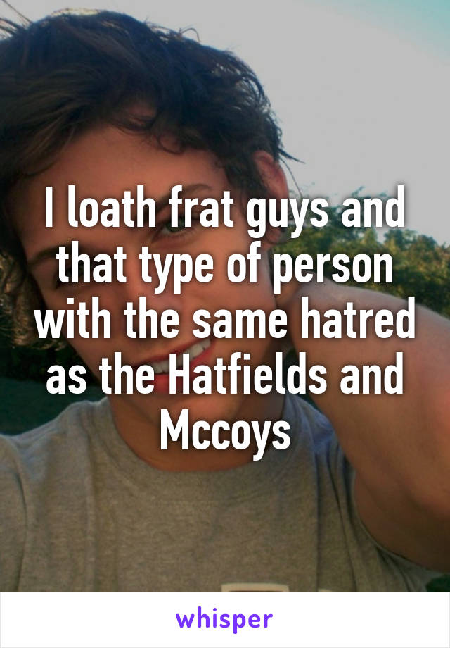 I loath frat guys and that type of person with the same hatred as the Hatfields and Mccoys