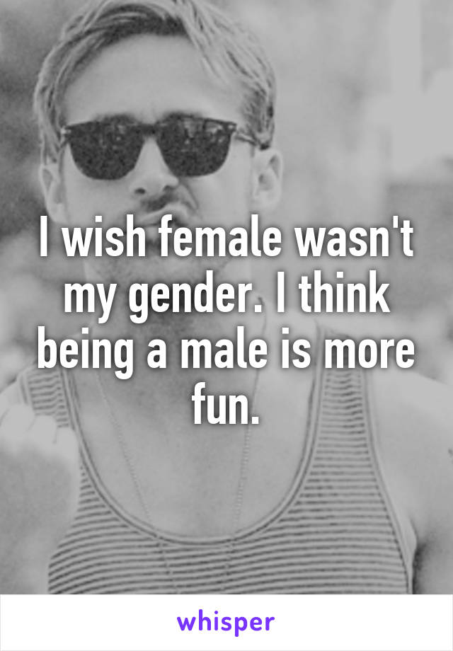 I wish female wasn't my gender. I think being a male is more fun.