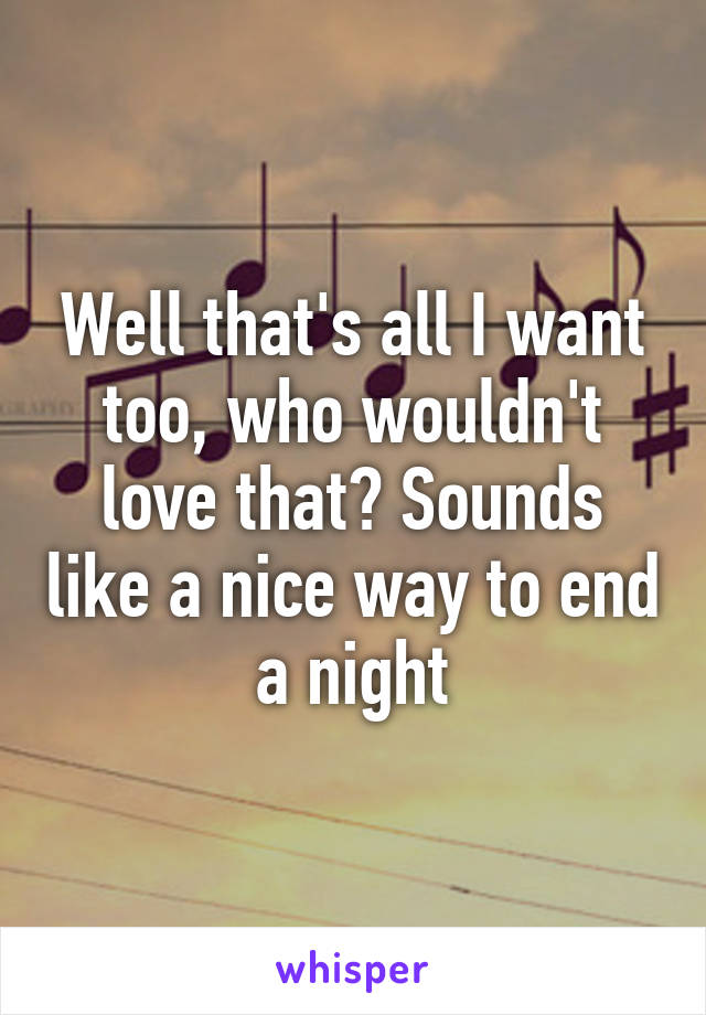 Well that's all I want too, who wouldn't love that? Sounds like a nice way to end a night