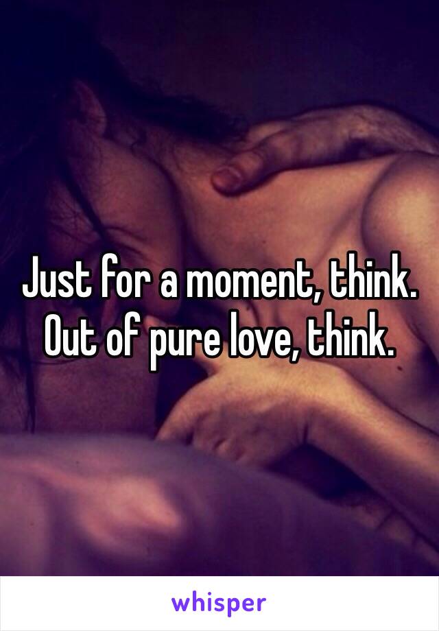 Just for a moment, think. 
Out of pure love, think.