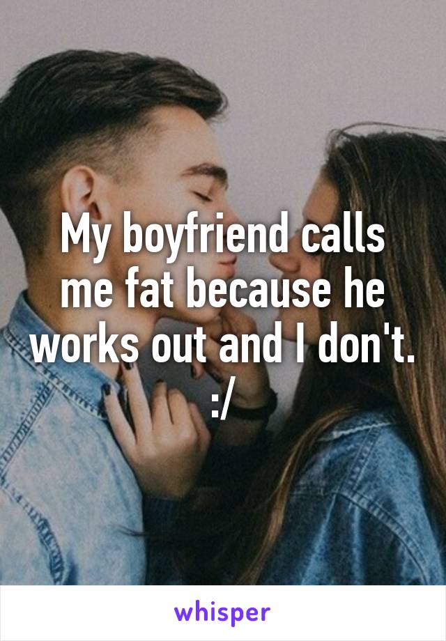 My boyfriend calls me fat because he works out and I don't. :/