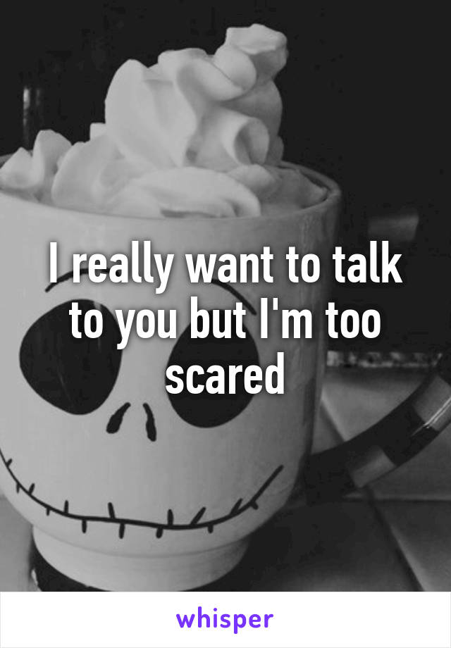 I really want to talk to you but I'm too scared