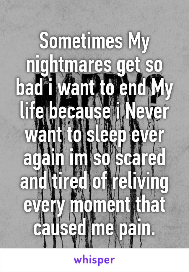 Sometimes My nightmares get so bad i want to end My life because i Never want to sleep ever again im so scared and tired of reliving every moment that caused me pain.