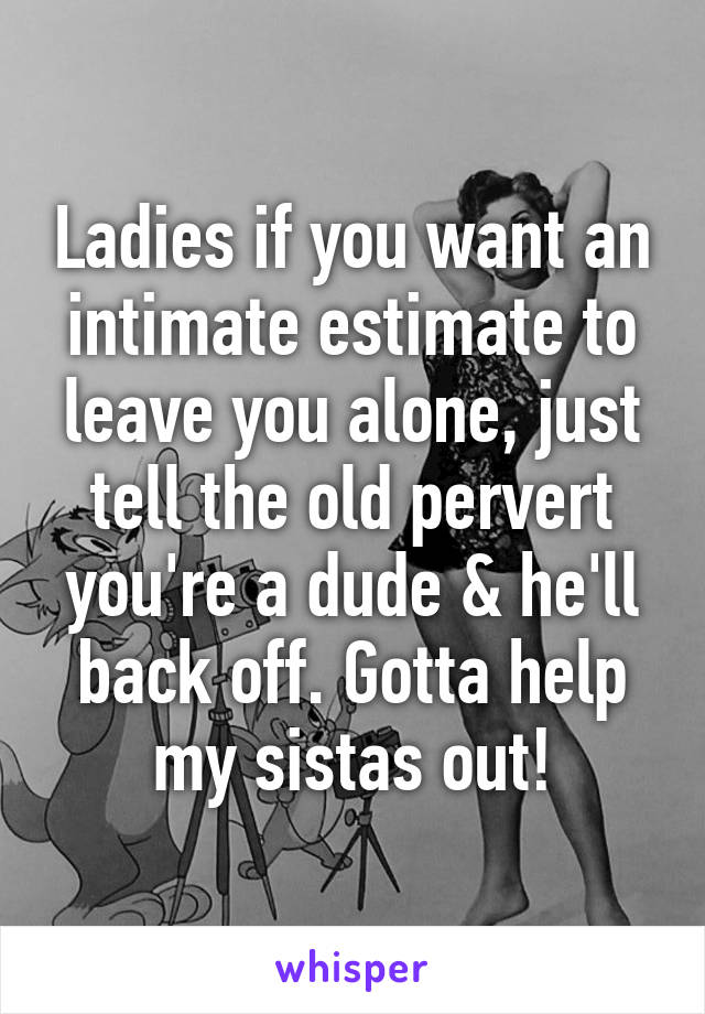 Ladies if you want an intimate estimate to leave you alone, just tell the old pervert you're a dude & he'll back off. Gotta help my sistas out!