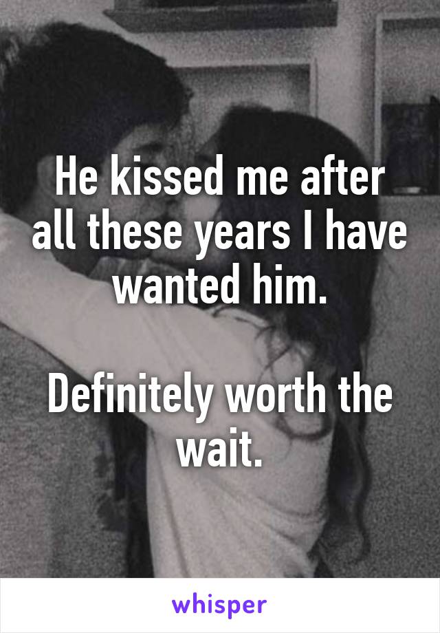 He kissed me after all these years I have wanted him.

Definitely worth the wait.