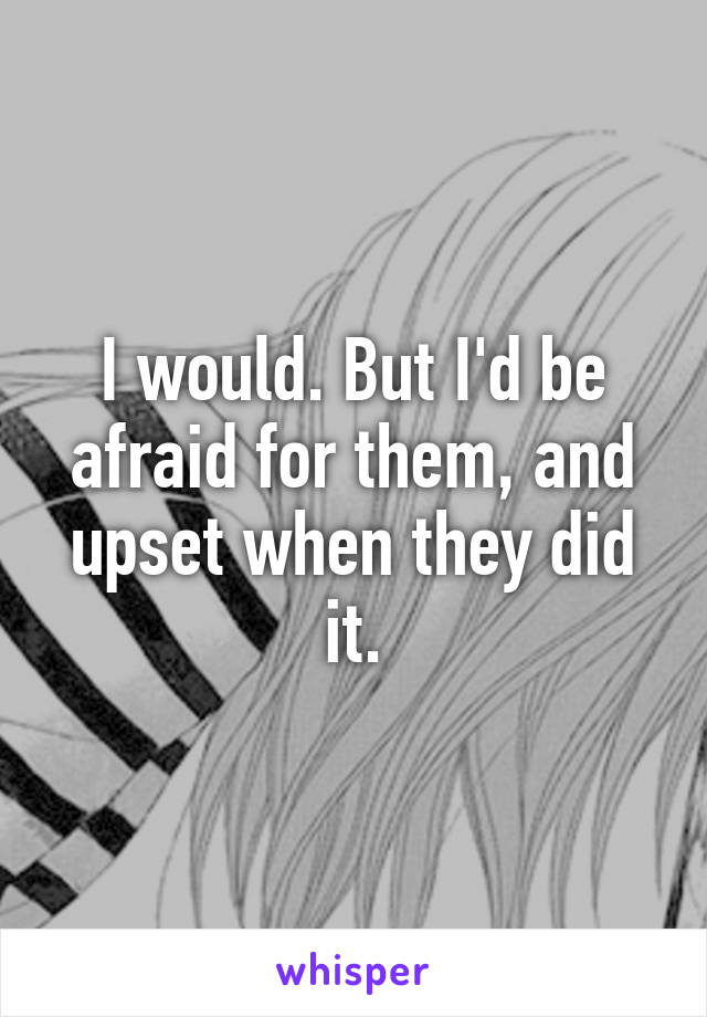 I would. But I'd be afraid for them, and upset when they did it.