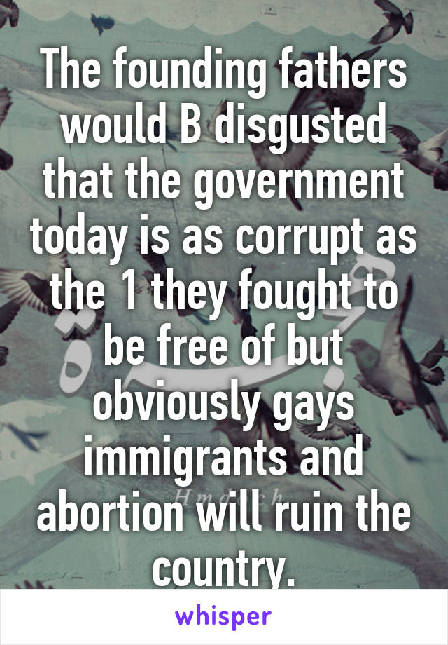 The founding fathers would B disgusted that the government today is as corrupt as the 1 they fought to be free of but obviously gays immigrants and abortion will ruin the country.