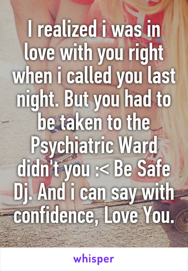 I realized i was in love with you right when i called you last night. But you had to be taken to the Psychiatric Ward didn't you :< Be Safe Dj. And i can say with confidence, Love You. 