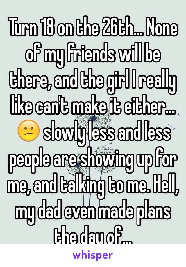 Turn 18 on the 26th... None of my friends will be there, and the girl I really like can't make it either... 😕 slowly less and less people are showing up for me, and talking to me. Hell, my dad even made plans the day of... 