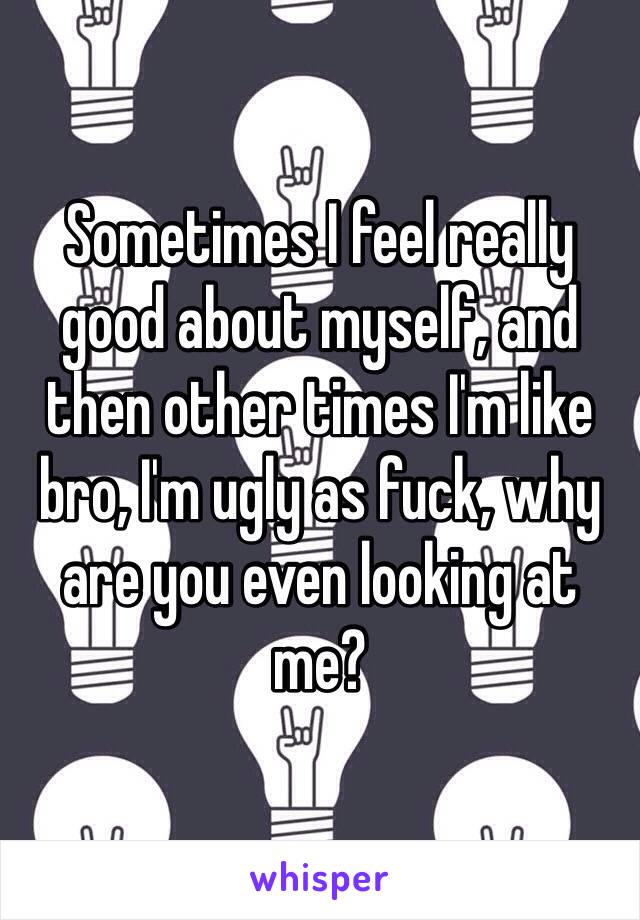 Sometimes I feel really good about myself, and then other times I'm like bro, I'm ugly as fuck, why are you even looking at me?