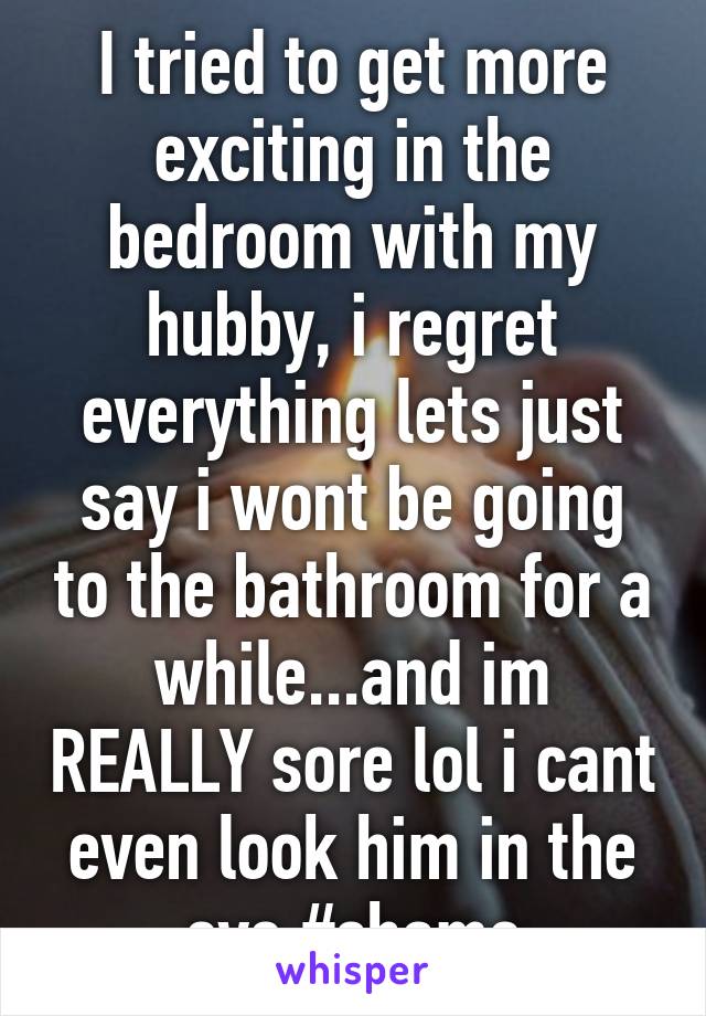 I tried to get more exciting in the bedroom with my hubby, i regret everything lets just say i wont be going to the bathroom for a while...and im REALLY sore lol i cant even look him in the eye #shame