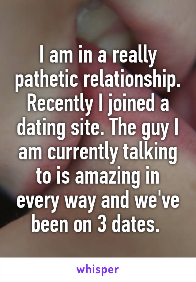 I am in a really pathetic relationship. Recently I joined a dating site. The guy I am currently talking to is amazing in every way and we've been on 3 dates. 