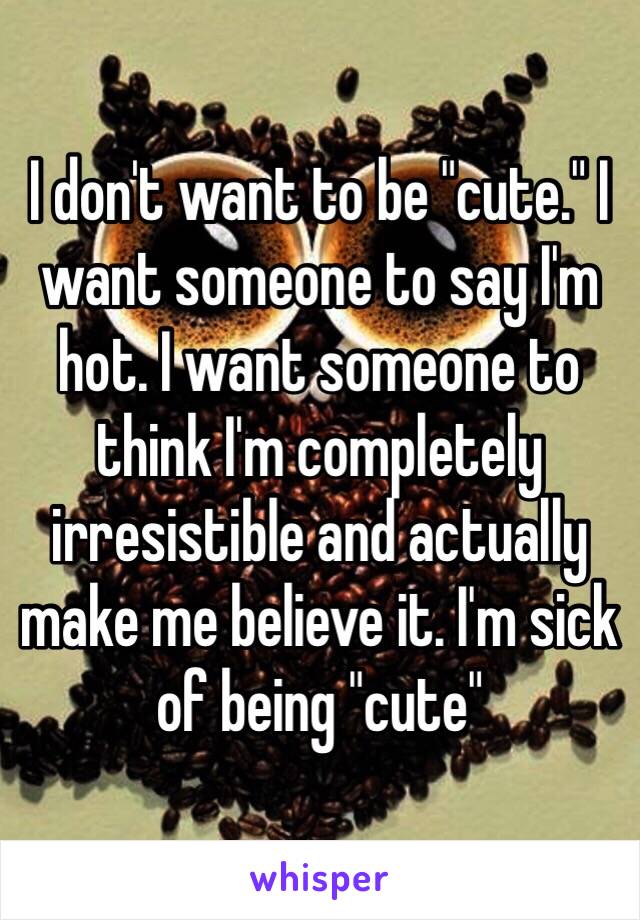 I don't want to be "cute." I want someone to say I'm hot. I want someone to think I'm completely irresistible and actually make me believe it. I'm sick of being "cute"