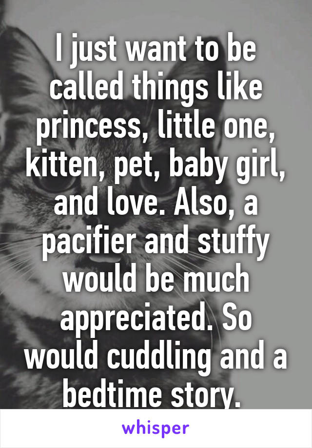 I just want to be called things like princess, little one, kitten, pet, baby girl, and love. Also, a pacifier and stuffy would be much appreciated. So would cuddling and a bedtime story. 