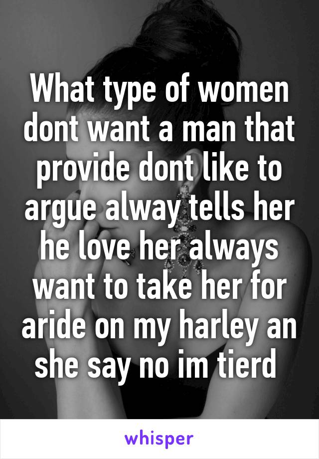 What type of women dont want a man that provide dont like to argue alway tells her he love her always want to take her for aride on my harley an she say no im tierd 