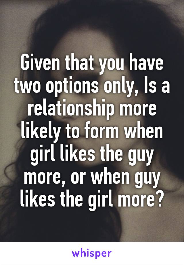 Given that you have two options only, Is a relationship more likely to form when girl likes the guy more, or when guy likes the girl more?