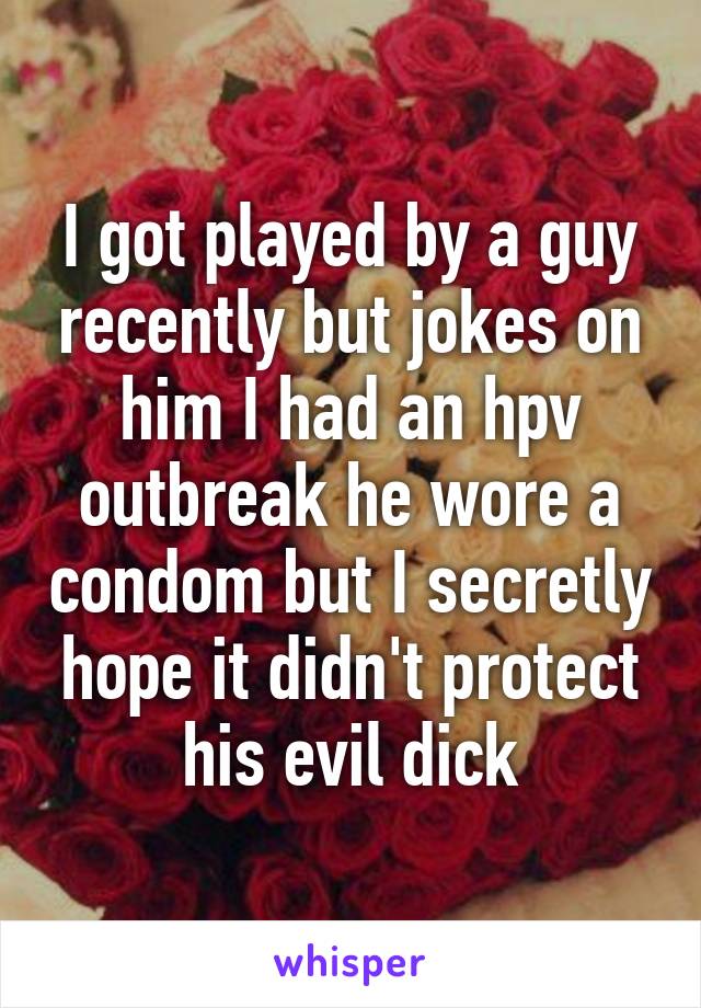 I got played by a guy recently but jokes on him I had an hpv outbreak he wore a condom but I secretly hope it didn't protect his evil dick