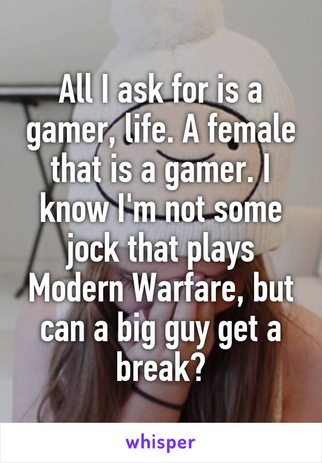 All I ask for is a gamer, life. A female that is a gamer. I know I'm not some jock that plays Modern Warfare, but can a big guy get a break?