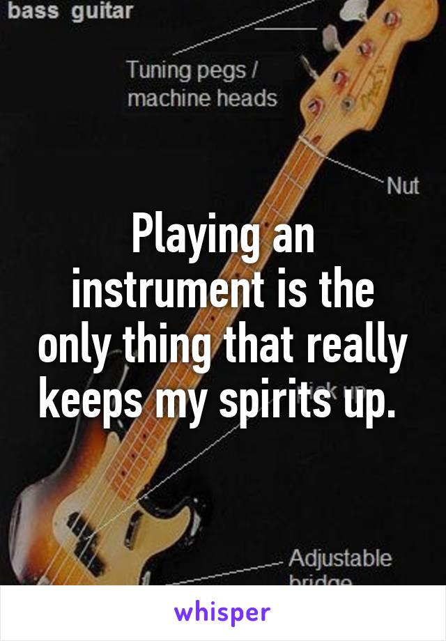 Playing an instrument is the only thing that really keeps my spirits up. 