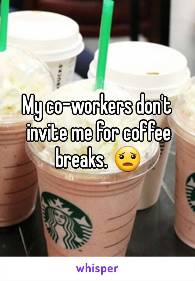 My co-workers don't invite me for coffee breaks. 😦