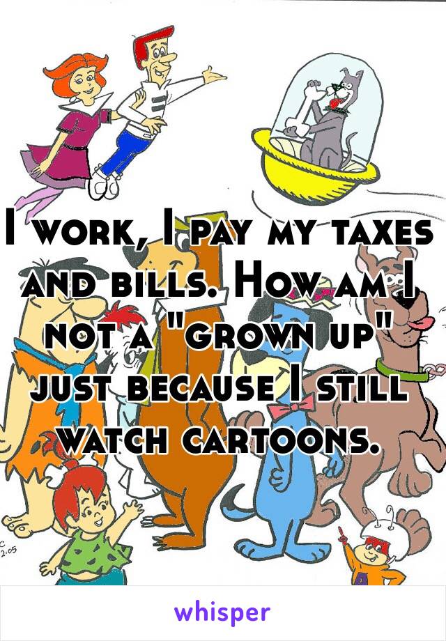 I work, I pay my taxes and bills. How am I not a "grown up" just because I still watch cartoons. 