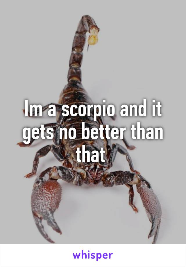 Im a scorpio and it gets no better than that 