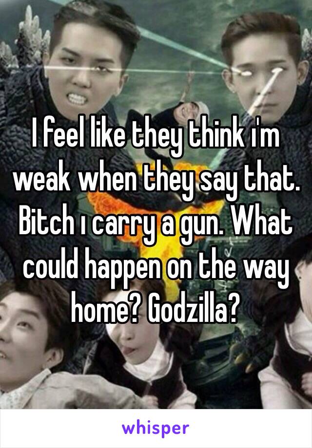 I feel like they think ı'm weak when they say that. Bitch ı carry a gun. What could happen on the way home? Godzilla?